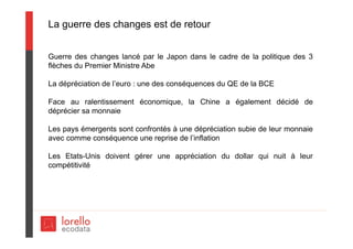 La guerre des changes est de retour
Guerre des changes lancé par le Japon dans le cadre de la politique des 3
flèches du Premier Ministre Abe
La dépréciation de l’euro : une des conséquences du QE de la BCE
Face au ralentissement économique, la Chine a également décidé de
déprécier sa monnaie
Les pays émergents sont confrontés à une dépréciation subie de leur monnaie
avec comme conséquence une reprise de l’inflation
Les Etats-Unis doivent gérer une appréciation du dollar qui nuit à leur
compétitivité
 
