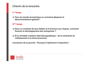 Chemin de la rencontre
1er Temps
 Tour du monde économique ou comment dépasser le
désenchantement général !
2ème temps
 Dans un contexte de taux faibles et d’aversion aux risques, comment
financer le développement des entreprises ?
 Si la véritable mutation était démographique : de la contrainte du
vieillissement à la silver-économie
conclusion de la journée : Pourquoi l’optimisme l’emportera !
 