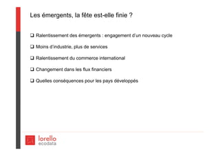 Les émergents, la fête est-elle finie ?
 Ralentissement des émergents : engagement d’un nouveau cycle
 Moins d’industrie, plus de services
 Ralentissement du commerce international
 Changement dans les flux financiers
 Quelles conséquences pour les pays développés
 
