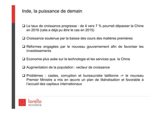 Inde, la puissance de demain
 Le taux de croissance progresse : de 4 vers 7 % pourrait dépasser la Chine
en 2016 (cela a déjà pu être le cas en 2015)
 Croissance soutenue par la baisse des cours des matières premières
 Réformes engagées par le nouveau gouvernement afin de favoriser les
investissements
 Economie plus axée sur la technologie et les services que la Chine
 Augmentation de la population : vecteur de croissance
 Problèmes : castes, corruption et bureaucratie tatillonne -> le nouveau
Premier Ministre a mis en œuvre un plan de libéralisation et favorable à
l’accueil des capitaux internationaux
 