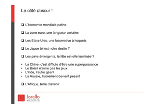 Le côté obscur !
 L’économie mondiale patine
 La zone euro, une langueur certaine
 Les Etats-Unis, une locomotive à hoquets
 Le Japon tel est notre destin ?
 Les pays émergents, la fête est-elle terminée ?
• La Chine, c’est difficile d’être une superpuissance
• Le Brésil n’aime pas les jeux
• L’Inde, l’autre géant
• La Russie, l’isolement devient pesant
 L’Afrique, terre d’avenir
 