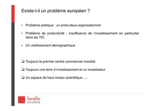 Existe-t-il un problème européen ?
• Problème politique : un entre-deux organisationnel
• Problème de productivité : insuffisance de l’investissement en particulier
dans les TIC
• Un vieillissement démographique
 Toujours le premier centre commercial mondial
 Toujours une terre d’investissement et un investisseur
 Un espace de haut niveau scientifique…..
 