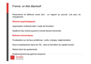 France, un état dépressif
Pessimisme et défiance avant tout : un rapport au pouvoir, une peur du
changement
Raisons psychologiques
organisation institutionnelle / mode de formation
Système trop vertical quand le monde devient horizontal
Raisons économiques
Focalisation sur de faux problèmes : coûts, charges, réglementation
Sous investissement dans les TIC, dans la formation du capital humain
Retard dans les ajustements
Positionnement trop gamme moyenne
 