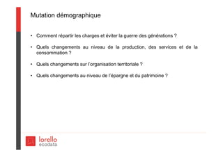 Mutation démographique
• Comment répartir les charges et éviter la guerre des générations ?
• Quels changements au niveau de la production, des services et de la
consommation ?
• Quels changements sur l’organisation territoriale ?
• Quels changements au niveau de l’épargne et du patrimoine ?
 