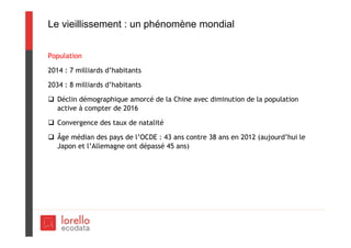 Le vieillissement : un phénomène mondial
Population
2014 : 7 milliards d’habitants
2034 : 8 milliards d’habitants
 Déclin démographique amorcé de la Chine avec diminution de la population
active à compter de 2016
 Convergence des taux de natalité
 Âge médian des pays de l’OCDE : 43 ans contre 38 ans en 2012 (aujourd’hui le
Japon et l’Allemagne ont dépassé 45 ans)
 
