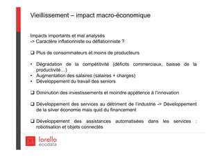 Vieillissement – impact macro-économique
Impacts importants et mal analysés
-> Caractère inflationniste ou déflationniste ?
 Plus de consommateurs et moins de producteurs
• Dégradation de la compétitivité (déficits commerciaux, baisse de la
productivité…)
• Augmentation des salaires (salaires + charges)
• Développement du travail des seniors
 Diminution des investissements et moindre appétence à l’innovation
 Développement des services au détriment de l’industrie -> Développement
de la silver économie mais quid du financement
 Développement des assistances automatisées dans les services :
robotisation et objets connectés
 