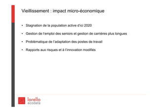 Vieillissement : impact micro-économique
• Stagnation de la population active d’ici 2020
• Gestion de l’emploi des seniors et gestion de carrières plus longues
• Problématique de l’adaptation des postes de travail
• Rapports aux risques et à l’innovation modifiés
 