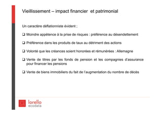 Vieillissement – impact financier et patrimonial
Un caractère déflationniste évident ;
 Moindre appétence à la prise de risques : préférence au désendettement
 Préférence dans les produits de taux au détriment des actions
 Volonté que les créances soient honorées et rémunérées : Allemagne
 Vente de titres par les fonds de pension et les compagnies d’assurance
pour financer les pensions
 Vente de biens immobiliers du fait de l’augmentation du nombre de décès
 