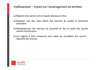 Vieillissement – impact sur l’aménagement du territoire
 Migration des seniors vers la façade atlantique et Sud
 Migration vers des villes offrant des services de qualité et facilement
accessible
 Développement des services de proximité en lieu et place des grands
centres commerciaux
 Les régions à forte croissance sont celles qui accueillent des seniors :
régularité des revenus
 