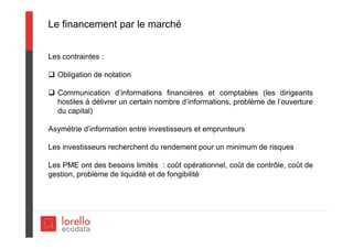 Le financement par le marché
Les contraintes :
 Obligation de notation
 Communication d’informations financières et comptables (les dirigeants
hostiles à délivrer un certain nombre d’informations, problème de l’ouverture
du capital)
Asymétrie d’information entre investisseurs et emprunteurs
Les investisseurs recherchent du rendement pour un minimum de risques
Les PME ont des besoins limités : coût opérationnel, coût de contrôle, coût de
gestion, problème de liquidité et de fongibilité
 