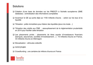 Solutions
 Création d’une base de données sur les PME/ETI à l’échelle européenne (SME
database) : centralisation des informations comptables
 Accentuer le QE qui porte déjà sur 1100 milliards d’euros : action sur les taux et la
liquidité
 Titrisation : prêts immobiliers pour libérer des liquidités (plus à la mode…)
 Titrisation des crédits aux PME : assouplissement de la réglementation prudentielle
en 2014 pour faciliter cette titrisation
 Les placements privés : placements de titres auprès d’investisseurs financiers
(banques, assurances, sociétés d’investissement…) : 10 milliards d’euros en France,
33 milliards d’euros en Allemagne
 Mutualisation : véhicules collectifs
 FIP/FCPI/BPI
 Crowdfunding : une centaine de millions d’euros en France
 