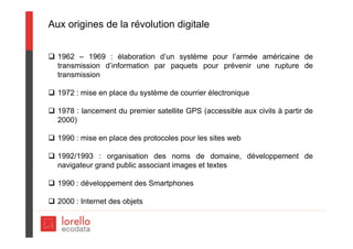 Aux origines de la révolution digitale
 1962 – 1969 : élaboration d’un système pour l’armée américaine de
transmission d’information par paquets pour prévenir une rupture de
transmission
 1972 : mise en place du système de courrier électronique
 1978 : lancement du premier satellite GPS (accessible aux civils à partir de
2000)
 1990 : mise en place des protocoles pour les sites web
 1992/1993 : organisation des noms de domaine, développement de
navigateur grand public associant images et textes
 1990 : développement des Smartphones
 2000 : Internet des objets
 