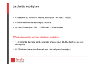 La planète est digitale
• Croissance du nombre d’Internautes depuis l’an 2000 : +566%
• 8 nouveaux utilisateurs chaque seconde
• Accès à l’Internet mobile : doublement chaque année
70% des internautes sont des utilisateurs quotidiens
• 144 milliards d’emails sont échangés chaque jour, 68,8% d’entre eux sont
des spams
• 822 240 nouveaux sites Internet sont mis en ligne chaque jour
 