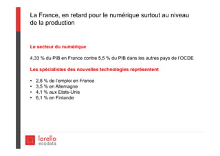 La France, en retard pour le numérique surtout au niveau
de la production
Le secteur du numérique
4,33 % du PIB en France contre 5,5 % du PIB dans les autres pays de l’OCDE
Les spécialistes des nouvelles technologies représentent
• 2,8 % de l’emploi en France
• 3,5 % en Allemagne
• 4,1 % aux Etats-Unis
• 6,1 % en Finlande
 