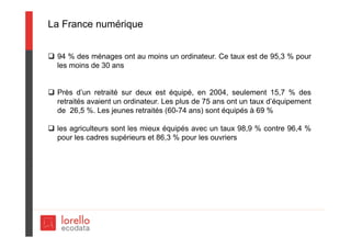 La France numérique
 94 % des ménages ont au moins un ordinateur. Ce taux est de 95,3 % pour
les moins de 30 ans
 Près d’un retraité sur deux est équipé, en 2004, seulement 15,7 % des
retraités avaient un ordinateur. Les plus de 75 ans ont un taux d’équipement
de 26,5 %. Les jeunes retraités (60-74 ans) sont équipés à 69 %
 les agriculteurs sont les mieux équipés avec un taux 98,9 % contre 96,4 %
pour les cadres supérieurs et 86,3 % pour les ouvriers
 