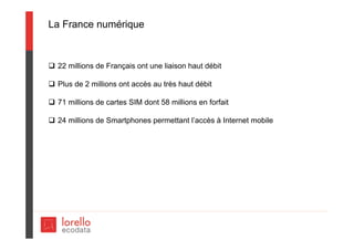 La France numérique
 22 millions de Français ont une liaison haut débit
 Plus de 2 millions ont accès au très haut débit
 71 millions de cartes SIM dont 58 millions en forfait
 24 millions de Smartphones permettant l’accès à Internet mobile
 