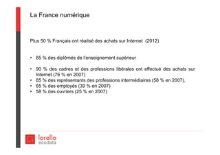 La France numérique
Plus 50 % Français ont réalisé des achats sur Internet (2012)
• 85 % des diplômés de l’enseignement supérieur
• 90 % des cadres et des professions libérales ont effectué des achats sur
Internet (76 % en 2007)
• 85 % des représentants des professions intermédiaires (58 % en 2007),
• 65 % des employés (39 % en 2007)
• 58 % des ouvriers (25 % en 2007)
 