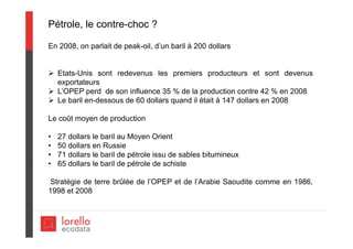 Pétrole, le contre-choc ?
En 2008, on parlait de peak-oil, d’un baril à 200 dollars
 Etats-Unis sont redevenus les premiers producteurs et sont devenus
exportateurs
 L’OPEP perd de son influence 35 % de la production contre 42 % en 2008
 Le baril en-dessous de 60 dollars quand il était à 147 dollars en 2008
Le coût moyen de production
• 27 dollars le baril au Moyen Orient
• 50 dollars en Russie
• 71 dollars le baril de pétrole issu de sables bitumineux
• 65 dollars le baril de pétrole de schiste
Stratégie de terre brûlée de l’OPEP et de l’Arabie Saoudite comme en 1986,
1998 et 2008
 