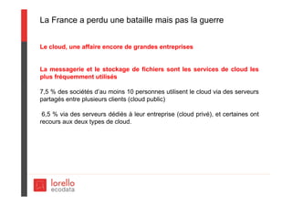 La France a perdu une bataille mais pas la guerre
Le cloud, une affaire encore de grandes entreprises
La messagerie et le stockage de fichiers sont les services de cloud les
plus fréquemment utilisés
7,5 % des sociétés d’au moins 10 personnes utilisent le cloud via des serveurs
partagés entre plusieurs clients (cloud public)
6,5 % via des serveurs dédiés à leur entreprise (cloud privé), et certaines ont
recours aux deux types de cloud.
 