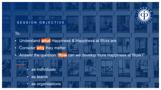 S E S S I O N O B J E C T I V E
To:
• Understand what Happiness & Happiness at Work are
• Consider why they matter
• Answer the question “How can we develop more Happiness at Work?”
• as individuals
• as teams
• as organisations
 