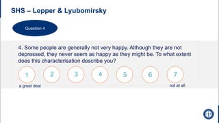 SHS – Lepper & Lyubomirsky
4. Some people are generally not very happy. Although they are not
depressed, they never seem as happy as they might be. To what extent
does this characterisation describe you?
1 2 3 4 5 6 7
not at all
a great deal
Question 4
 