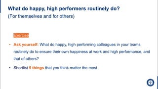 (For themselves and for others)
• Exercise
• Ask yourself: What do happy, high performing colleagues in your teams
routinely do to ensure their own happiness at work and high performance, and
that of others?
• Shortlist 5 things that you think matter the most
What do happy, high performers routinely do?
 
