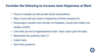 • Focus on people as well as task (build camaraderie)
• Stay in tune with your team’s Happiness at Work (measure it)
• Encourage a candid voice climate, for feedback, issues that matter and
healthy conflict
• Link what you do to organisational vision / team vision (join the dots)
• Remember the positivity ratio 3:1
• Listen more
• Ask more questions
Consider the following to increase team Happiness at Work
 