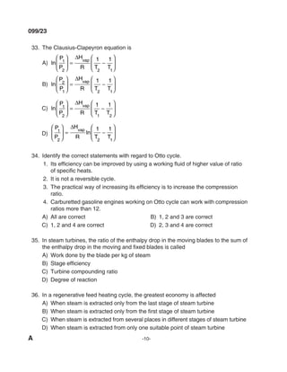 A -10-
099/23
33. The Clausius-Clapeyron equation is
A) ln
P
P
H
R T T
vap
1
2 2 1
1 1





 =
∆
−






B) ln
P
P
H
R T T
vap
2
1 2 1
1 1





 =
∆
−






C) ln
P
P
H
R T T
vap
1
2 1 2
1 1





 =
∆
−






d)
P
P
H
R T T
vap
1
2 2 1
1 1





 =
∆
−






ln
34. Identify the correct statements with regard to Otto cycle.
1. Its efficiency can be improved by using a working fluid of higher value of ratio
of specific heats.
2. It is not a reversible cycle.
3. The practical way of increasing its efficiency is to increase the compression
ratio.
4. Carburetted gasoline engines working on Otto cycle can work with compression
ratios more than 12.
A) All are correct B) 1, 2 and 3 are correct
C) 1, 2 and 4 are correct d) 2, 3 and 4 are correct
35. In steam turbines, the ratio of the enthalpy drop in the moving blades to the sum of
the enthalpy drop in the moving and fixed blades is called
A) Work done by the blade per kg of steam
B) Stage efficiency
C) Turbine compounding ratio
d) degree of reaction
36. In a regenerative feed heating cycle, the greatest economy is affected
A) When steam is extracted only from the last stage of steam turbine
B) When steam is extracted only from the first stage of steam turbine
C) When steam is extracted from several places in different stages of steam turbine
d) When steam is extracted from only one suitable point of steam turbine
mechalerts
 