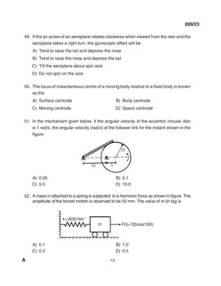 A -13-
099/23
49. If the air screw of an aeroplane rotates clockwise when viewed from the rear and the
aeroplane takes a right turn, the gyroscopic effect will be
A) Tend to raise the tail and depress the nose
B) Tend to raise the nose and depress the tail
C) Tilt the aeroplane about spin axis
d) do not spin on the axis
50. The locus of instantaneous centre of a moving body relative to a fixed body is known
as the
A) Surface centrode B) Body centrode
C) moving centrode d) Space centrode
51. In the mechanism given below, if the angular velocity of the eccentric circular disc
is 1 rad/s, the angular velocity (rad/s) of the follower link for the instant shown in the
figure.
A) 0.05 B) 0.1
C) 5.0 d) 10.0
52. A mass m attached to a spring is subjected to a harmonic force as shown in figure. The
amplitude of the forced motion is observed to be 50 mm. The value of m (in kg) is
A) 0.1 B) 1.0
C) 0.3 d) 0.5
mechalerts
 
