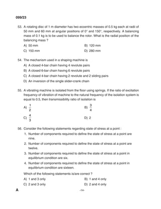 A -14-
099/23
53. A rotating disc of 1 m diameter has two eccentric masses of 0.5 kg each at radii of
50 mm and 60 mm at angular positions of 0° and 150°, respectively. A balancing
mass of 0.1 kg is to be used to balance the rotor. What is the radial position of the
balancing mass ?
A) 50 mm B) 120 mm
C) 150 mm d) 280 mm
54. The mechanism used in a shaping machine is
A) A closed 4-bar chain having 4 revolute pairs
B) A closed 6-bar chain having 6 revolute pairs
C) A closed 4-bar chain having 2 revolute and 2 sliding pairs
d) An inversion of the single slider-crank chain
55. A vibrating machine is isolated from the floor using springs. If the ratio of excitation
frequency of vibration of machine to the natural frequency of the isolation system is
equal to 0.5, then transmissibility ratio of isolation is
A)
1
2
B)
3
4
C)
4
3
d) 2
56. Consider the following statements regarding state of stress at a point :
1. Number of components required to define the state of stress at a point are
nine.
2. Number of components required to define the state of stress at a point are
twelve.
3. Number of components required to define the state of stress at a point in
equilibrium condition are six.
4. Number of components required to define the state of stress at a point in
equilibrium condition are sixteen.
Which of the following statements is/are correct ?
A) 1 and 3 only B) 1 and 4 only
C) 2 and 3 only d) 2 and 4 only
mechalerts
 