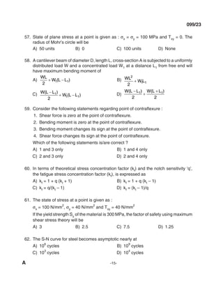 A -15-
099/23
57. State of plane stress at a point is given as : σx = σy = 100 mPa and Txy = 0. The
radius of Mohr’s circle will be
A) 50 units B) 0 C) 100 units d) None
58. A cantilever beam of diameter d, length l, cross-section A is subjected to a uniformly
distributed load W and a concentrated load W1 at a distance l1 from free end will
have maximum bending moment of
A)
Wl
W l l
2
1 1
+ −
( ) B) Wl
Wl
2
1 1
2
+
C) W l l
W l l
( )
( )
−
+ −
1
1 1
2
d)
W l l W l l
( ) ( )
−
+
+
1 1
2 2
59. Consider the following statements regarding point of contraflexure :
1. Shear force is zero at the point of contraflexure.
2. Bending moment is zero at the point of contraflexure.
3. Bending moment changes its sign at the point of contraflexure.
4. Shear force changes its sign at the point of contraflexure.
Which of the following statements is/are correct ?
A) 1 and 3 only B) 1 and 4 only
C) 2 and 3 only d) 2 and 4 only
60. In terms of theoretical stress concentration factor (kt) and the notch sensitivity ‘q’,
the fatigue stress concentration factor (kf), is expressed as
A) kf = 1 + q (kt + 1) B) kf = 1 + q (kt – 1)
C) kf = q/(kt – 1) d) kf = (kt – 1)/q
61. The state of stress at a point is given as :
σx = 100 N/mm
2
, σy = 40 N/mm
2
and Txy = 40 N/mm
2
If the yield strength Sy of the material is 300 mPa, the factor of safety using maximum
shear stress theory will be
A) 3 B) 2.5 C) 7.5 d) 1.25
62. The S-N curve for steel becomes asymptotic nearly at
A) 10
6
cycles B) 10
9
cycles
C) 10
3
cycles d) 10
4
cycles
mechalerts
 