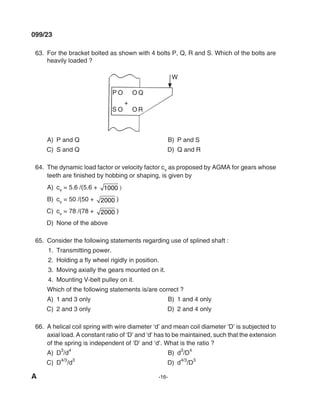A -16-
099/23
63. For the bracket bolted as shown with 4 bolts P, Q, R and S. Which of the bolts are
heavily loaded ?
A) P and Q B) P and S
C) S and Q d) Q and R
64. The dynamic load factor or velocity factor cv as proposed by AGmA for gears whose
teeth are finished by hobbing or shaping, is given by
A) cv = 5.6 /(5.6 + 1000 )
B) cv = 50 /(50 + 2000 )
C) cv = 78 /(78 + 2000 )
d) None of the above
65. Consider the following statements regarding use of splined shaft :
1. Transmitting power.
2. Holding a fly wheel rigidly in position.
3. moving axially the gears mounted on it.
4. mounting V-belt pulley on it.
Which of the following statements is/are correct ?
A) 1 and 3 only B) 1 and 4 only
C) 2 and 3 only d) 2 and 4 only
66. A helical coil spring with wire diameter ‘d’ and mean coil diameter ‘D’ is subjected to
axial load. A constant ratio of ‘D’ and ‘d’ has to be maintained, such that the extension
of the spring is independent of ‘D’ and ‘d’. What is the ratio ?
A) d3
/d
4
B) d
3
/d
4
C) d
4/3
/d
3
d) d
4/3
/d
3
mechalerts
 