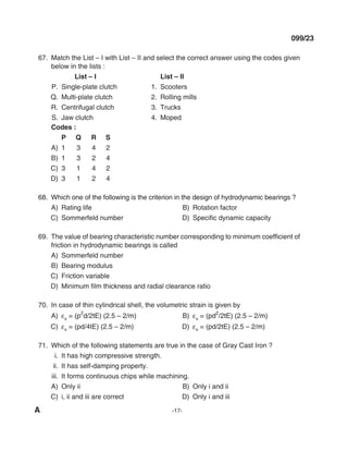 A -17-
099/23
67. match the list – I with list – II and select the correct answer using the codes given
below in the lists :
List – I List – II
P. Single-plate clutch 1. Scooters
Q. multi-plate clutch 2. Rolling mills
R. Centrifugal clutch 3. Trucks
S. Jaw clutch 4. moped
Codes :
P Q r S
A) 1 3 4 2
B) 1 3 2 4
C) 3 1 4 2
d) 3 1 2 4
68. Which one of the following is the criterion in the design of hydrodynamic bearings ?
A) Rating life B) Rotation factor
C) Sommerfeld number D) Specific dynamic capacity
69. The value of bearing characteristic number corresponding to minimum coefficient of
friction in hydrodynamic bearings is called
A) Sommerfeld number
B) Bearing modulus
C) Friction variable
D) Minimum film thickness and radial clearance ratio
70. In case of thin cylindrical shell, the volumetric strain is given by
A) εv = (p
2
d/2tE) (2.5 – 2/m) B) εv = (pd
2
/2tE) (2.5 – 2/m)
C) εv = (pd/4tE) (2.5 – 2/m) d) εv = (pd/2tE) (2.5 – 2/m)
71. Which of the following statements are true in the case of Gray Cast Iron ?
i. It has high compressive strength.
ii. It has self-damping property.
iii. It forms continuous chips while machining.
A) Only ii B) Only i and ii
C) i, ii and iii are correct d) Only i and iii
mechalerts
 