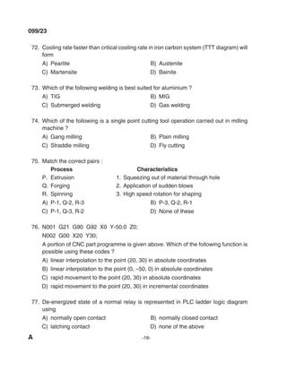 A -18-
099/23
72. Cooling rate faster than critical cooling rate in iron carbon system (TTT diagram) will
form
A) Pearlite B) Austenite
C) martensite d) Bainite
73. Which of the following welding is best suited for aluminium ?
A) TIG B) mIG
C) Submerged welding d) Gas welding
74. Which of the following is a single point cutting tool operation carried out in milling
machine ?
A) Gang milling B) Plain milling
C) Straddle milling d) Fly cutting
75. match the correct pairs :
Process Characteristics
P. Extrusion 1. Squeezing out of material through hole
Q. Forging 2. Application of sudden blows
R. Spinning 3. High speed rotation for shaping
A) P-1, Q-2, R-3 B) P-3, Q-2, R-1
C) P-1, Q-3, R-2 d) None of these
76. N001 G21 G90 G92 X0 y-50.0 Z0;
N002 G00 X20 y30;
A portion of CNC part programme is given above. Which of the following function is
possible using these codes ?
A) linear interpolation to the point (20, 30) in absolute coordinates
B) linear interpolation to the point (0, –50, 0) in absolute coordinates
C) rapid movement to the point (20, 30) in absolute coordinates
d) rapid movement to the point (20, 30) in incremental coordinates
77. de-energized state of a normal relay is represented in PlC ladder logic diagram
using
A) normally open contact B) normally closed contact
C) latching contact d) none of the above
mechalerts
 