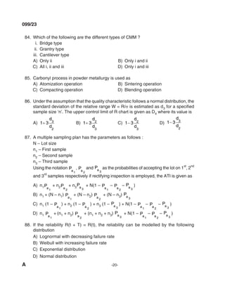 A -20-
099/23
84. Which of the following are the different types of Cmm ?
i. Bridge type
ii. Grantry type
iii. Cantilever type
A) Only ii B) Only i and ii
C) All i, ii and iii d) Only i and iii
85. Carbonyl process in powder metallurgy is used as
A) Atomization operation B) Sintering operation
C) Compacting operation d) Blending operation
86. Under the assumption that the quality characteristic follows a normal distribution, the
standard deviation of the relative range W = R/σ is estimated as d3 for a specified
sample size ‘n’. The upper control limit of R chart is given as D4 where its value is
A) 1 3 3
2
+
d
d
B) 1 3 2
3
+
d
d
C) 1 3 2
3
−
d
d
d) 1 3 3
2
−
d
d
87. A multiple sampling plan has the parameters as follows :
N – lot size
n1 – First sample
n2 – Second sample
n3 – Third sample
Using the notation Pa1
, Pa 2
and Pa 3
as the probabilities of accepting the lot on 1
st
, 2
nd
and 3
rd
samples respectively if rectifying inspection is employed, the ATI is given as
A) n1Pa1
+ n2Pa 2
+ n3
Pa 3
+ N(1 – Pa1
– Pa 2
– Pa 3
)
B) n1 + (N – n1) Pa1
+ (N – n2) Pa 2
+ (N – n3) Pa 3
C) n1 (1 – Pa1
) + n2 (1 – Pa 2
) + n3 (1 – Pa 3
) + N(1 – Pa1
– Pa 2
– Pa 3
)
d) n1 Pa1
+ (n1 + n2) Pa 2
+ (n1 + n2 + n3) Pa 3
+ N(1 – Pa1
– Pa 2
– Pa 3
)
88. If the reliability R(t + T) = R(t), the reliability can be modelled by the following
distribution
A) lognormal with decreasing failure rate
B) Weibull with increasing failure rate
C) Exponential distribution
d) Normal distribution
mechalerts
 
