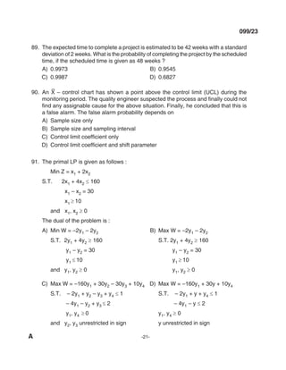 A -21-
099/23
89. The expected time to complete a project is estimated to be 42 weeks with a standard
deviation of 2 weeks. What is the probability of completing the project by the scheduled
time, if the scheduled time is given as 48 weeks ?
A) 0.9973 B) 0.9545
C) 0.9987 d) 0.6827
90. An X
–
– control chart has shown a point above the control limit (UCl) during the
monitoring period. The quality engineer suspected the process and finally could not
find any assignable cause for the above situation. Finally, he concluded that this is
a false alarm. The false alarm probability depends on
A) Sample size only
B) Sample size and sampling interval
C) Control limit coefficient only
D) Control limit coefficient and shift parameter
91. The primal lP is given as follows :
min Z = x1 + 2x2
S.T. 2x1 + 4x2 ≤ 160
x1 – x2 = 30
x1 ≥ 10
and x1, x2 ≥ 0
The dual of the problem is :
A) min W = –2y1 – 2y2 B) max W = –2y1 – 2y2
S.T. 2y1 + 4y2 ≥ 160 S.T. 2y1 + 4y2 ≥ 160
y1 – y2 = 30 y1 – y2 = 30
y1 ≤ 10 y1 ≥ 10
and y1, y2 ≥ 0 y1, y2 ≥ 0
C) max W = –160y1 + 30y2 – 30y3 + 10y4 d) max W = –160y1 + 30y + 10y4
S.T. – 2y1 + y2 – y3 + y4 ≤ 1 S.T. – 2y1 + y + y4 ≤ 1
– 4y1 – y2 + y3 ≤ 2 – 4y1 – y ≤ 2
y1, y4 ≥ 0 y1, y4 ≥ 0
and y2, y3 unrestricted in sign y unrestricted in sign
mechalerts
 