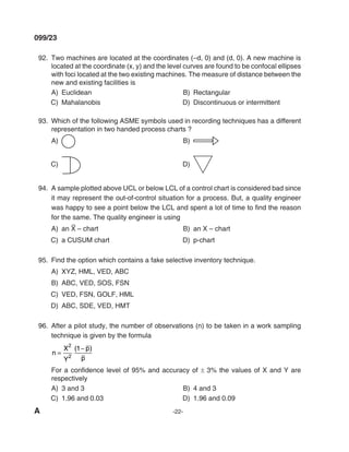 A -22-
099/23
92. Two machines are located at the coordinates (–d, 0) and (d, 0). A new machine is
located at the coordinate (x, y) and the level curves are found to be confocal ellipses
with foci located at the two existing machines. The measure of distance between the
new and existing facilities is
A) Euclidean B) Rectangular
C) mahalanobis d) discontinuous or intermittent
93. Which of the following ASmE symbols used in recording techniques has a different
representation in two handed process charts ?
A) B)
C) d)
94. A sample plotted above UCl or below lCl of a control chart is considered bad since
it may represent the out-of-control situation for a process. But, a quality engineer
was happy to see a point below the LCL and spent a lot of time to find the reason
for the same. The quality engineer is using
A) an X
–
– chart B) an X – chart
C) a CUSUm chart d) p-chart
95. Find the option which contains a fake selective inventory technique.
A) XyZ, Hml, VEd, ABC
B) ABC, VEd, SOS, FSN
C) VEd, FSN, GOlF, Hml
d) ABC, SdE, VEd, HmT
96. After a pilot study, the number of observations (n) to be taken in a work sampling
technique is given by the formula
n
X
y
p
p
=
−
2
2
1
( )
For a confidence level of 95% and accuracy of ± 3% the values of X and Y are
respectively
A) 3 and 3 B) 4 and 3
C) 1.96 and 0.03 d) 1.96 and 0.09
mechlaerts
 