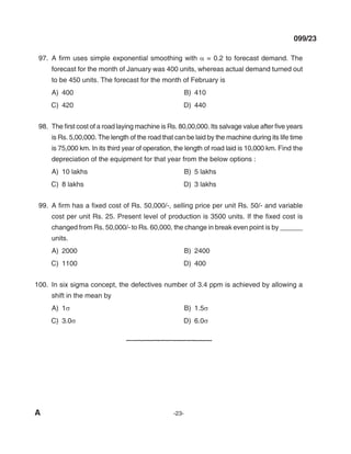 A -23-
099/23
97. A firm uses simple exponential smoothing with α = 0.2 to forecast demand. The
forecast for the month of January was 400 units, whereas actual demand turned out
to be 450 units. The forecast for the month of February is
A) 400 B) 410
C) 420 d) 440
98. The first cost of a road laying machine is Rs. 80,00,000. Its salvage value after five years
is Rs. 5,00,000. The length of the road that can be laid by the machine during its life time
is 75,000 km. In its third year of operation, the length of road laid is 10,000 km. Find the
depreciation of the equipment for that year from the below options :
A) 10 lakhs B) 5 lakhs
C) 8 lakhs d) 3 lakhs
99. A firm has a fixed cost of Rs. 50,000/-, selling price per unit Rs. 50/- and variable
cost per unit Rs. 25. Present level of production is 3500 units. If the fixed cost is
changed from Rs. 50,000/- to Rs. 60,000, the change in break even point is by ______
units.
A) 2000 B) 2400
C) 1100 d) 400
100. In six sigma concept, the defectives number of 3.4 ppm is achieved by allowing a
shift in the mean by
A) 1σ B) 1.5σ
C) 3.0σ d) 6.0σ
mechalerts
 