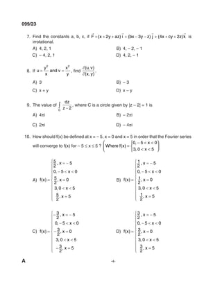 A -4-
099/23
7. Find the constants a, b, c, if F x y az i bx y z j x cy z k
→ → → →
= + + + − − + + +
( ) ( ) ( )
2 3 4 2 is
irrotational.
A) 4, 2, 1 B) 4, – 2, – 1
C) – 4, 2, 1 d) 4, 2, – 1
8. If u
y
x
and v
x
y
= =
2 2
, find
∂
∂
( , )
( , )
u v
x y
.
A) 3 B) – 3
C) x + y d) x – y
9. The value of
dz
z
C
−
∫ 2
, where C is a circle given by |z – 2| = 1 is
A) 4πi B) – 2πi
C) 2πi d) – 4πi
10. How should f(x) be defined at x = – 5, x = 0 and x = 5 in order that the Fourier series
will converge to f(x) for – 5 ≤ x ≤ 5 ? Where f x
x
x
( )
,
,
=
− < <
< <









0 5 0
3 0 5
A) f x
x
x
x
x
x
( )
,
,
,
,
,
=
= −
− < <
=
< <
=











5
2
5
0 5 0
5
2
0
3 0 5
5
2
5
B) f x
x
x
x
x
x
( )
,
,
,
,
,
=
= −
− < <
=
< <
=











1
2
5
0 5 0
1
2
0
3 0 5
1
2
5
C) f x
x
x
x
x
x
( )
,
,
,
,
,
=
− = −
− < <
− =
< <
− =











3
2
5
0 5 0
3
2
0
3 0 5
3
2
5
d) f x
x
x
x
x
x
( )
,
,
,
,
,
=
= −
− < <
=
< <
=











3
2
5
0 5 0
3
2
0
3 0 5
3
2
5
mechalerts
 