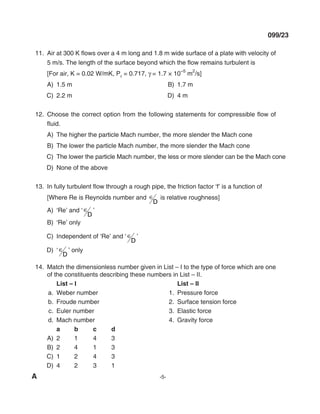 A -5-
099/23
11. Air at 300 K flows over a 4 m long and 1.8 m wide surface of a plate with velocity of
5 m/s. The length of the surface beyond which the flow remains turbulent is
[For air, K = 0.02 W/mK, Pr = 0.717, γ = 1.7 × 10
–5
m
2
/s]
A) 1.5 m B) 1.7 m
C) 2.2 m d) 4 m
12. Choose the correct option from the following statements for compressible flow of
fluid.
A) The higher the particle mach number, the more slender the mach cone
B) The lower the particle mach number, the more slender the mach cone
C) The lower the particle mach number, the less or more slender can be the mach cone
d) None of the above
13. In fully turbulent flow through a rough pipe, the friction factor ‘f’ is a function of
[Where Re is Reynolds number and ∈
d
is relative roughness]
A) ‘Re’ and ‘ ∈
d
’
B) ‘Re’ only
C) Independent of ‘Re’ and ‘ ∈
d
’
D) ‘∈
d
’ only
14. match the dimensionless number given in list – I to the type of force which are one
of the constituents describing these numbers in list – II.
List – I List – II
a. Weber number 1. Pressure force
b. Froude number 2. Surface tension force
c. Euler number 3. Elastic force
d. mach number 4. Gravity force
a b c d
A) 2 1 4 3
B) 2 4 1 3
C) 1 2 4 3
d) 4 2 3 1
mechalerts
 
