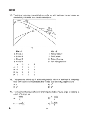 A -6-
099/23
15. The typical operating characteristic curve for fan with backward curved blades are
shown in figure below. Match the correct option.
Q
A
B
C
d
List – I List – II
a. Curve A i. Total pressure
b. Curve B ii. Shaft power
c. Curve C iii. Total efficiency
d. Curve d iv. Fan static pressure
a b c d
A) ii iii iv i
B) iii ii i iv
C) iv iii ii i
d) ii iv i iii
16. Total pressure on the top of a closed cylindrical vessel of diameter ‘d’ completely
filled with water when rotated about its vertical axis is directly proportional to
A) d B) d
2
C) d3
d) d4
17. The maximum hydraulic efficiency of an impulse turbine having angle of blade tip at
outlet, ‘φ’ is given as
A)
1
2
− cosφ
B)
1
2
+ cosφ
C) 1
2
+ cos φ d)
1
2
+ sinφ
mechalerts
 