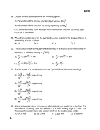 A -7-
099/23
18. Choose the true statement from the following options.
A) Parameters of the laminar boundary layer vary as ReX
−1
3
B) Parameters of the turbulent boundary layer vary as ReX
−1
5
C) laminar boundary layer develops more rapidly than turbulent boundary layer
d) None of the above
19. When the boundary layer on the cylinder becomes turbulent, the drag coefficient is
reduced by a factor of about
A) 16 B) 8 C) 4 d) 2
20. The universal velocity distribution for turbulent flow in a channel is well represented by
[Where u* is frictional velocity = Cω ρ
/ ]
A)
u
u
yu
*
. ln
*
.
= +
2 5 5 0
γ
B)
u
u
yu
*
ln
*
.
= +
5 3 0
γ
C)
u
u
yu
*
. ln
*
.
= −
5 75 5 5
γ
d)
u
u
yu
*
*
=
γ
21. Specific speed of a turbine and pump are (symbols have the usual meaning)
A) N Q
H
and
N P
H
3
4
3
4
respectively
B)
N P
H
and
N Q
H
5
4
5
4
respectively
C)
N P
H
and
N Q
H
3
4
5
4
respectively
d)
N P
H
and
N Q
H
5
4
3
4
respectively
22. A laminar boundary layer occurs over a flat plate at zero incidence to the flow. The
thickness of boundary layer at a section 1.5 m from leading edge is 2 mm. The
thickness of boundary layer at a section 3 m from the leading edge will be
A) 2.178 mm B) 3.872 mm C) 2.828 mm d) 3.828 mm
mechalerts
 