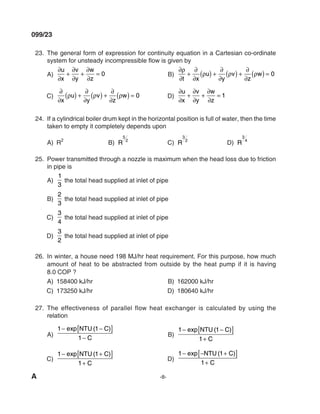 A -8-
099/23
23. The general form of expression for continuity equation in a Cartesian co-ordinate
system for unsteady incompressible flow is given by
A)
∂
∂
+
∂
∂
+
∂
∂
=
u
x
v
y
w
z
0 B)
∂
∂
+
∂
∂
( ) +
∂
∂
( ) +
∂
∂
( ) =
ρ
ρ ρ ρ
t x
u
y
v
z
w 0
C)
∂
∂
( ) +
∂
∂
( ) +
∂
∂
( ) =
x
u
y
v
z
w
ρ ρ ρ 0 d)
∂
∂
+
∂
∂
+
∂
∂
=
u
x
v
y
w
z
1
24. If a cylindrical boiler drum kept in the horizontal position is full of water, then the time
taken to empty it completely depends upon
A) R
2
B) R
5
2
C) R
3
2
d) R
3
4
25. Power transmitted through a nozzle is maximum when the head loss due to friction
in pipe is
A)
1
3
the total head supplied at inlet of pipe
B)
2
3
the total head supplied at inlet of pipe
C)
3
4
the total head supplied at inlet of pipe
d)
3
2
the total head supplied at inlet of pipe
26. In winter, a house need 198 mJ/hr heat requirement. For this purpose, how much
amount of heat to be abstracted from outside by the heat pump if it is having
8.0 COP ?
A) 158400 kJ/hr B) 162000 kJ/hr
C) 173250 kJ/hr d) 180640 kJ/hr
27. The effectiveness of parallel flow heat exchanger is calculated by using the
relation
A)
1 1
1
− −
[ ]
−
exp ( )
NTU C
C
B)
1 1
1
− −
[ ]
+
exp ( )
NTU C
C
C)
1 1
1
− +
[ ]
+
exp ( )
NTU C
C
d)
1 1
1
− − +
[ ]
+
exp ( )
NTU C
C
mechalerts
 