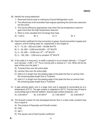 A -9-
099/23
28. Identify the wrong statement.
1. Reversed Carnot cycle is nothing but Carnot Refrigeration cycle.
2. The efficiencies of all reversible heat engines operating the same two reservoirs
are the same.
3. The Carnot efficiency approaches unity when the low temperature reservoir
goes more than the high temperature reservoir.
4. Work is more valuable form of energy than heat.
A) 1 and 3 B) 2 C) 3 d) 4
29. Heat transfer coefficient for free convection in gases, forced convection in gases and
vapours, and for boiling water lie, respectively in the ranges of
A) 5 – 15, 20 – 200 and 3,000 – 50,000 W/m
2
K
B) 5 – 50, 200 – 5,000 and 50,000 – 10
5
W/m
2
K
C) 5 – 35, 500 – 10,000 and 10
5
– 10
6
W/m
2
K
d) 5 – 100, 200 – 1,000 and a constant 10
6
W/m
2
K
30. A thin plate 2 m long and 1 m width is placed in an air stream (density = 1.0 kg/m
3
and viscosity = 0.85 × 10
–5
Pa.s) moving with a velocity of 1 m/s. What will be the
type of flow over the plate ?
A) Turbulent flow over the entire plate
B) Laminar flow over the entire plate
C) Upto 0.3 m length from the leading edge of the plate the flow is Laminar then
the remaining plate length flow is Turbulent
D) Upto 0.7 m length from the leading edge of the plate the flow is Laminar then
the remaining plate length flow is Turbulent
31. A pipe carrying steam runs in a large room and is exposed to surrounding air at a
temperature of 27°C. The pipe surface is subjected to 327°C. Find the loss of heat to
surroundings due to thermal radiation. Assume pipe surface emissivity = 0.5.
A) 2.50 kW/m
2
B) 3.44 kW/m2
C) 4.82 kW/m2
d) 5.68 kW/m2
32. The Nusselt number for fully developed laminar flow in a tube under constant heat
flux is equal to
A) The product of Reynolds and Prandtl number
B) 3.66
C) 48/11
d) The square root of heat transfer coefficient
mechalerts
 