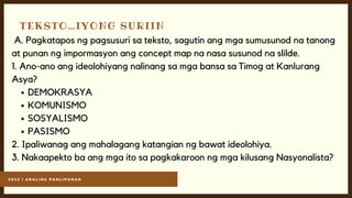 2 0 2 2 | A R A L I N G P A N L I P U N A N
TEKSTO…IYONG SURIIN
DEMOKRASYA
KOMUNISMO
SOSYALISMO
PASISMO
A. Pagkatapos ng pagsusuri sa teksto, sagutin ang mga sumusunod na tanong
at punan ng impormasyon ang concept map na nasa susunod na slilde.
1. Ano-ano ang ideolohiyang nalinang sa mga bansa sa Timog at Kanlurang
Asya?
2. Ipaliwanag ang mahalagang katangian ng bawat ideolohiya.
3. Nakaapekto ba ang mga ito sa pagkakaroon ng mga kilusang Nasyonalista?
 