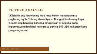 2 0 2 2 | A R A L I N G P A N L I P U N A N
PICTURE ANALYSIS
1.Kilalanin ang larawan ng mga nasa kahon na nanguna sa
paglinang ng iba’t ibang ideolohiya sa Timog at Kanlurang Asya.
2.Isulat ang bansang kanilang pinagmulan at ang iba pang
impormasyong hinihingi ng tsart sa pahina 249-250 ng kagamitang
pang mag-aaral.
 