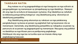 2 0 2 2 | A R A L I N G P A N L I P U N A N
TANDAAN NATIN:
Ang mataas na uri ng pagpapahalaga at mga kasagutan sa mga suliranin at
pangangailangan ng mamamayan ay ipinapahayag ng mga ideolohiya . Naaayon
din ang mga ito sa kultura at kasaysayan ng bansa. Ang Ideolohiya ay nahahati
sa dalawang pangunahing kategorya- ang ideolohiyang pang -ekonomiya at
ideolohiyang pampolitika.
Ang Ideolohiyang pang-ekonomiya ay nakatuon sa mga patakarang
pangkabuhayan ng bansa at paraan ng paghahati-hati ng kayamanan nito sa
mamamayan .Samantala, ang ideolohiyang pampolitika ay nakapokus sa paraan ng
pamumuno at sa paraan ng pagpapatupad ng mamamayan. Nauugnay ang politikal
na ideolohiya sa mga kilusan para sa panlipunang pagbabago.
Hinihikayat nito ang mga tao na kumilos ayon sa ninanais nilang mga
pagbabagong kaayusan.
 