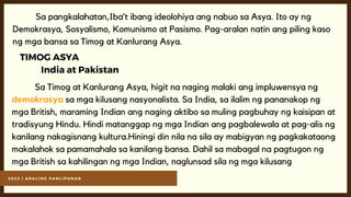 2 0 2 2 | A R A L I N G P A N L I P U N A N
Sa pangkalahatan,Iba’t ibang ideolohiya ang nabuo sa Asya. Ito ay ng
Demokrasya, Sosyalismo, Komunismo at Pasismo. Pag-aralan natin ang piling kaso
ng mga bansa sa Timog at Kanlurang Asya.
TIMOG ASYA
India at Pakistan
Sa Timog at Kanlurang Asya, higit na naging malaki ang impluwensya ng
demokrasya sa mga kilusang nasyonalista. Sa India, sa ilalim ng pananakop ng
mga British, maraming Indian ang naging aktibo sa muling pagbuhay ng kaisipan at
tradisyung Hindu. Hindi matanggap ng mga Indian ang pagbalewala at pag-alis ng
kanilang nakagisnang kultura.Hiningi din nila na sila ay mabigyan ng pagkakataong
makalahok sa pamamahala sa kanilang bansa. Dahil sa mabagal na pagtugon ng
mga British sa kahilingan ng mga Indian, naglunsad sila ng mga kilusang
 