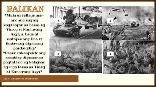 2 0 2 2 | A R A L I N G P A A N L I P U N A N
BALIKAN
BALIKAN
*Mula sa collage ano-
ano ang naging
kaganapan sa bansa ng
Timog at Kanlurang
Asya; a. bago at
matapos ang Una at
Ikalawang digmaang
pandaigdig?
*Paano nakaapekto ang
nasabing digmaan sa
pagtatamo ng kalayaan
ng mga bansa sa Timog
at Kanlurang Asya?
 