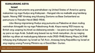 2 0 2 2 | A R A L I N G P A N L I P U N A N
KANLURANG ASYA
Israel
Naging instrumento ang pamahalaan ng United States of America upang
makamtan ng mga Hudyo ang Kalayaan . Hangad nila na maibalik ang kanilang
lupain. Noong 1987 itinatag ang kilusang Zionismo sa Base Switzerland sa
pamumuno ni Theodor Herzl (1860-1904).
Libo-libong migranteng Hudyo ang pumunta sa Palestine at doon muling
nanirahan ikinagalit ito ng mga Palestinong Arab. Kaya noong 1921 inayos ng
British ang usaping ito,hinati sa dalawang estado – isa para sa mga Hudyo at isa
ay para sa mga Arab .Subalit ang bawat isa ay hindi nasiyahan ,ito ay naging
dahilan ng alitan at madudugong labanan mula (1920-1948).Noong Mayo,14,1948
inihayag ang Kalayaan ng Israel sa Tel-Aviv ,tinawag itong Republika ng Israel at
ang naging unang Punong Ministro ay si David Ben- Gurion.
 